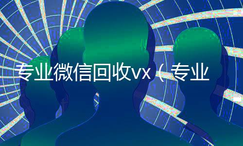专业微信回收vx(专业微信回收平台)