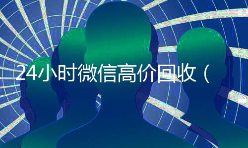 24小时微信高价回收(24小时高价回收微信号平台)
